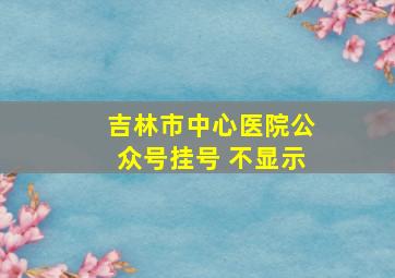 吉林市中心医院公众号挂号 不显示